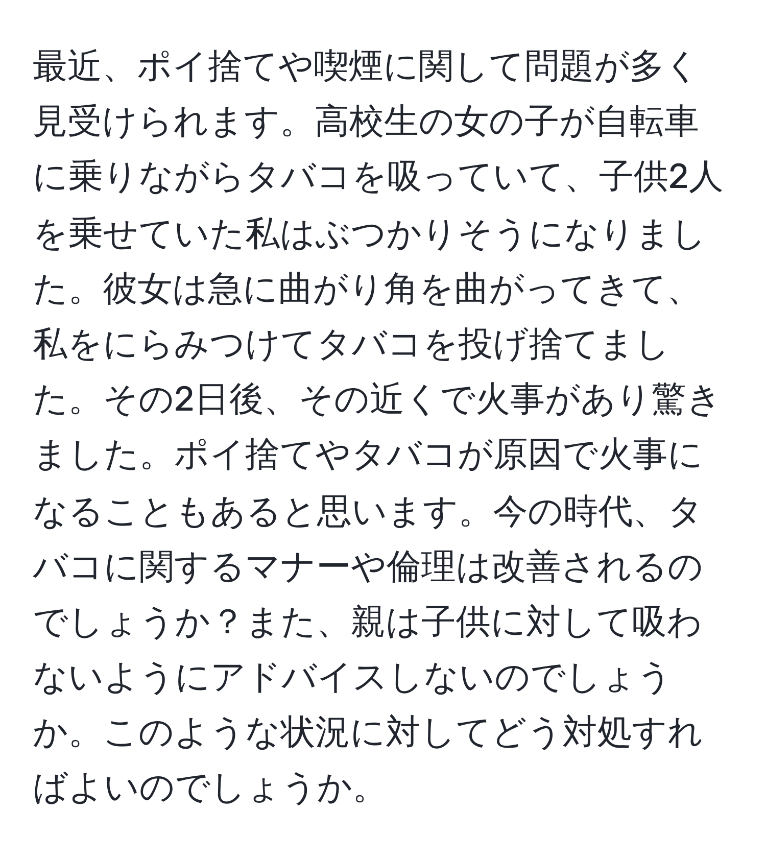 最近、ポイ捨てや喫煙に関して問題が多く見受けられます。高校生の女の子が自転車に乗りながらタバコを吸っていて、子供2人を乗せていた私はぶつかりそうになりました。彼女は急に曲がり角を曲がってきて、私をにらみつけてタバコを投げ捨てました。その2日後、その近くで火事があり驚きました。ポイ捨てやタバコが原因で火事になることもあると思います。今の時代、タバコに関するマナーや倫理は改善されるのでしょうか？また、親は子供に対して吸わないようにアドバイスしないのでしょうか。このような状況に対してどう対処すればよいのでしょうか。