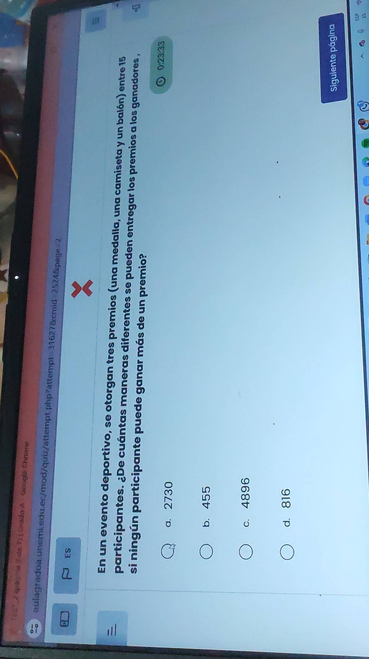 1e57-2 (página 3 de 7) | Grado A - Geogle Chrome
aulagradoa.unemi.edu.ec/mod/quiz/attempt.php?attempt =31627 &cmid =25248 apage =2 
ES
En un evento deportivo, se otorgan tres premios (una medalla, una camiseta y un balón) entre 15
participantes. ¿De cuántas maneras diferentes se pueden entregar los premios a los ganadores ,
si ningún participante puede ganar más de un premio?
0:23.33
a. 2730
b. 455
c. 4896
d. 816
Siguiente página