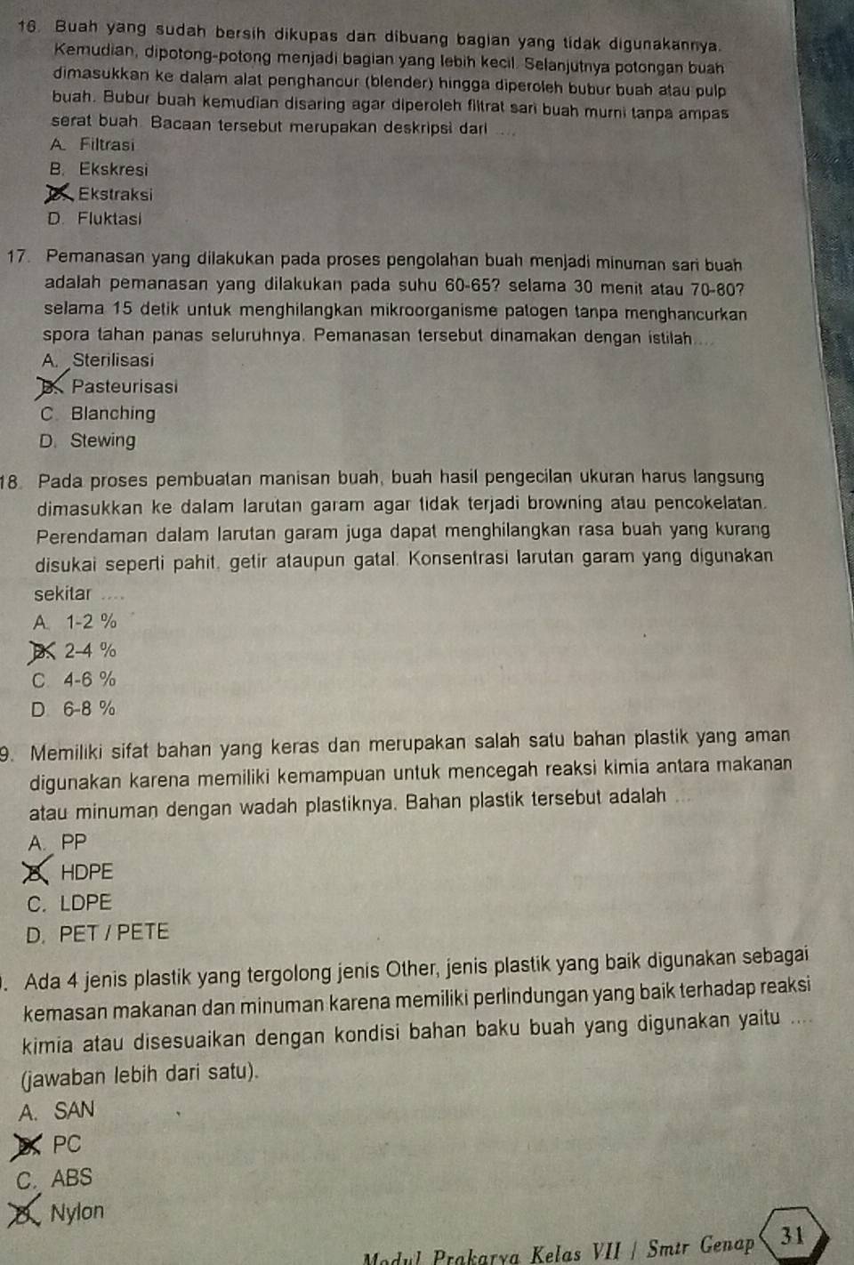 Buah yang sudah bersih dikupas dan dibuang bagian yang tidak digunakannya.
Kemudian, dipotong-potong menjadi bagian yang lebih kecil. Selanjutnya potongan buah
dimasukkan ke dalam alat penghancur (blender) hingga diperoleh bubur buah atau pulp
buah. Bubur buah kemudian disaring agar diperoleh filtrat sari buah murni tanpa ampas
serat buah. Bacaan tersebut merupakan deskripsi dari
A Filtrasi
B. Ekskresi
Ekstraksi
D. Fluktasi
17. Pemanasan yang dilakukan pada proses pengolahan buah menjadi minuman sari buah
adalah pemanasan yang dilakukan pada suhu 60-65? selama 30 menit atau 70-80?
selama 15 detik untuk menghilangkan mikroorganisme patogen tanpa menghancurkan
spora tahan panas seluruhnya. Pemanasan tersebut dinamakan dengan istilah....
A. Sterilisasi
B. Pasteurisasi
C Blanching
D. Stewing
18. Pada proses pembuatan manisan buah, buah hasil pengecilan ukuran harus langsung
dimasukkan ke dalam larutan garam agar tidak terjadi browning atau pencokelatan.
Perendaman dalam larutan garam juga dapat menghilangkan rasa buah yang kurang
disukai seperti pahit, getir ataupun gatal. Konsentrasi larutan garam yang digunakan
sekitar ….
A. 1-2 %
2-4 %
C 4-6 %
D 6-8 %
9. Memiliki sifat bahan yang keras dan merupakan salah satu bahan plastik yang aman
digunakan karena memiliki kemampuan untuk mencegah reaksi kimia antara makanan
atau minuman dengan wadah plastiknya. Bahan plastik tersebut adalah
A. PP
δHDPE
C.LDPE
D. PET / PETE
. Ada 4 jenis plastik yang tergolong jenis Other, jenis plastik yang baik digunakan sebagai
kemasan makanan dan minuman karena memiliki perlindungan yang baik terhadap reaksi
kimia atau disesuaikan dengan kondisi bahan baku buah yang digunakan yaitu ....
(jawaban lebih dari satu).
A. SAN
D PC
C. ABS
0 Nylon
Mdul Prakaría Kelas VII / Smtr Genap 31