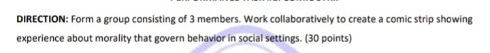 DIRECTION: Form a group consisting of 3 members. Work collaboratively to create a comic strip showing 
experience about morality that govern behavior in social settings. (30 points)