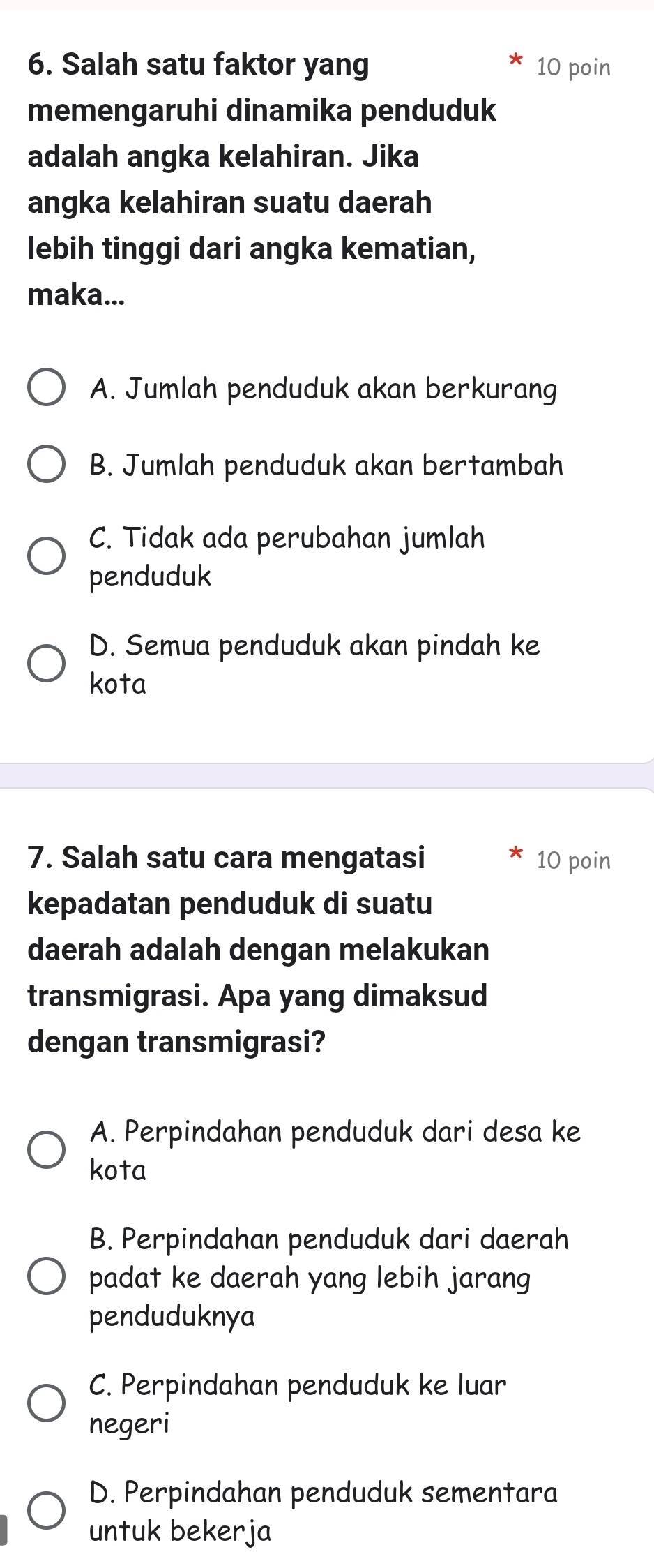 Salah satu faktor yang 10 poin
memengaruhi dinamika penduduk
adalah angka kelahiran. Jika
angka kelahiran suatu daerah
lebih tinggi dari angka kematian,
maka...
A. Jumlah penduduk akan berkurang
B. Jumlah penduduk akan bertambah
C. Tidak ada perubahan jumlah
penduduk
D. Semua penduduk akan pindah ke
kota
7. Salah satu cara mengatasi 10 poin
kepadatan penduduk di suatu
daerah adalah dengan melakukan
transmigrasi. Apa yang dimaksud
dengan transmigrasi?
A. Perpindahan penduduk dari desa ke
kota
B. Perpindahan penduduk dari daerah
padat ke daerah yang lebih jarang
penduduknya
C. Perpindahan penduduk ke luar
negeri
D. Perpindahan penduduk sementara
untuk bekerja