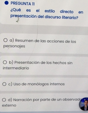 PREGUNTA 11
¿Qué es el estilo directo en
presentación del discurso literario?
α) Resumen de las acciones de los
personajes
b) Presentación de los hechos sin
intermediario
c) Uso de monólogos internos
d) arración por parte de un observado
externo