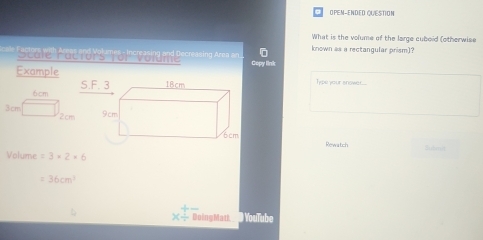 OPEM-ENDED QUESTION 
What is the volume of the large cuboid (otherwise 
known as a rectangular prism)? 
Sa rel Aar and Meha m anin s t naine and geornsing Aran a Copy link 
Example
6cm S. 
Type your snower...
3cm 2cm
Rewatch 
Volume =3* 2* 6
=36cm^3
_ 
X- DoingMatt ● YouTube