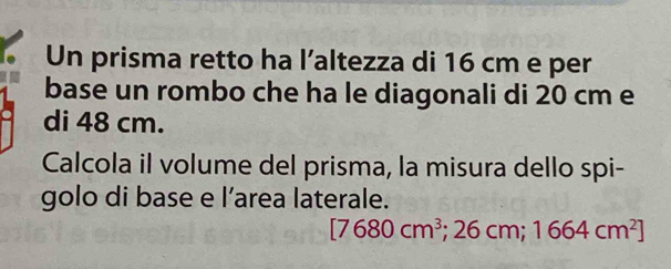 Un prisma retto ha l’altezza di 16 cm e per 
base un rombo che ha le diagonali di 20 cm e 
di 48 cm. 
Calcola il volume del prisma, la misura dello spi- 
golo di base e l’area laterale.
[7680cm^3;26cm;1664cm^2]