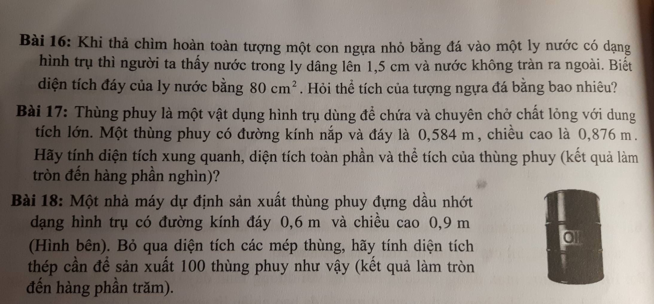 Khi thả chìm hoàn toàn tượng một con ngựa nhỏ bằng đá vào một ly nước có dạng 
hình trụ thì người ta thấy nước trong ly dâng lên 1,5 cm và nước không tràn ra ngoài. Biết 
diện tích đáy của ly nước bằng 80cm^2. Hỏi thể tích của tượng ngựa đá bằng bao nhiêu? 
Bài 17: Thùng phuy là một vật dụng hình trụ dùng để chứa và chuyên chở chất lỏng với dung 
tích lớn. Một thùng phuy có đường kính nắp và đáy là 0,584 m, chiều cao là 0,876 m. 
Hãy tính diện tích xung quanh, diện tích toàn phần và thể tích của thùng phuy (kết quả làm 
tròn đến hàng phần nghìn)? 
Bài 18: Một nhà máy dự định sản xuất thùng phuy đựng dầu nhớt 
dạng hình trụ có đường kính đáy 0,6 m và chiều cao 0, 9 m
(Hình bên). Bỏ qua diện tích các mép thùng, hãy tính diện tích 
0l 
thép cần để sản xuất 100 thùng phuy như vậy (kết quả làm tròn 
đến hàng phần trăm).