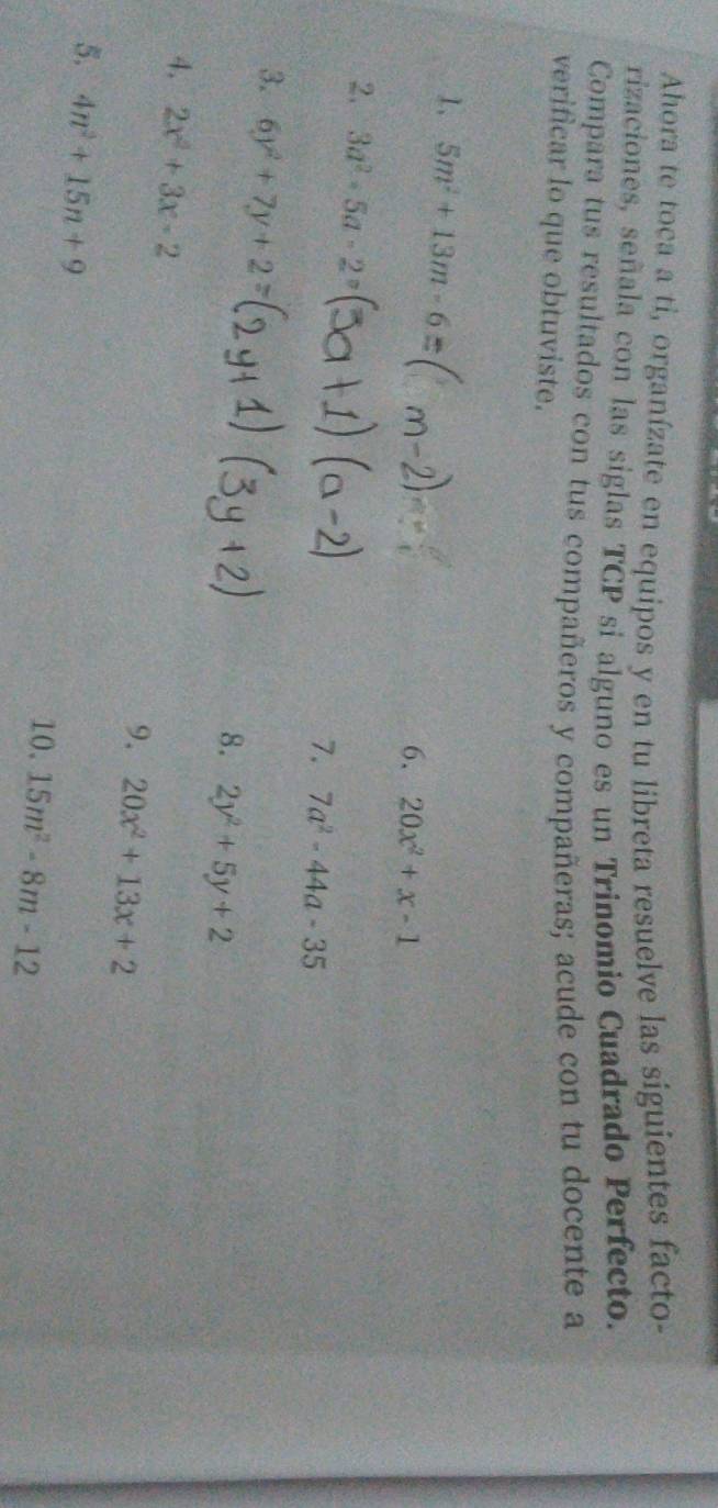 Ahora te toca a ti, organízate en equipos y en tu libreta resuelve las siguientes facto 
rizaciones, señala con las siglas TCP si alguno es un Trinomio Cuadrado Perfecto. 
Compara tus resultados con tus compañeros y compañeras; acude con tu docente a 
verificar lo que obtuviste. 
1. 5m^2+13m-6
6. 20x^2+x-1
2. 3a^2-5a-2°
7. 7a^2-44a-35
3. 6y^2+7y+2=
8. 2y^2+5y+2
4. 2x^2+3x-2
9. 20x^2+13x+2
5. 4n^2+15n+9
10. 15m^2-8m-12