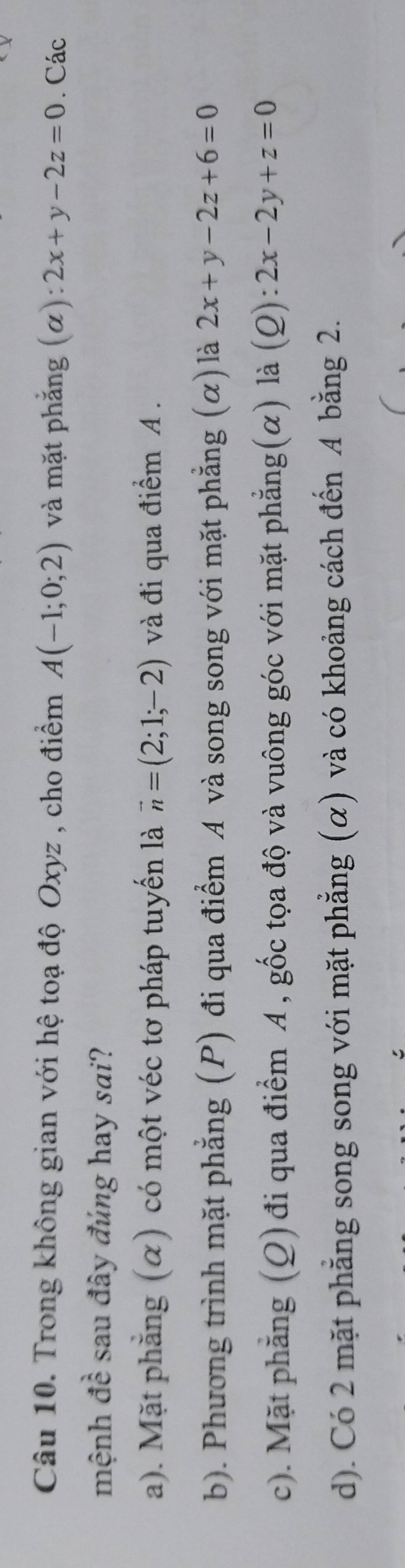 Trong không gian với hệ toạ độ Oxyz , cho điểm A(-1;0;2) và mặt phẳng (α): 2x+y-2z=0. Các
mệnh đề sau đây đúng hay sai?
a). Mặt phẳng (α) có một véc tơ pháp tuyến là vector n=(2;1;-2) và đi qua điểm A.
b). Phương trình mặt phẳng (P) đi qua điểm A và song song với mặt phẳng (α) là 2x+y-2z+6=0
c). Mặt phẳng (Q) đi qua điểm A , gốc tọa độ và vuông góc với mặt phẳng(α) là (Q): 2x-2y+z=0
d). Có 2 mặt phẳng song song với mặt phẳng (α) và có khoảng cách đến A bằng 2.