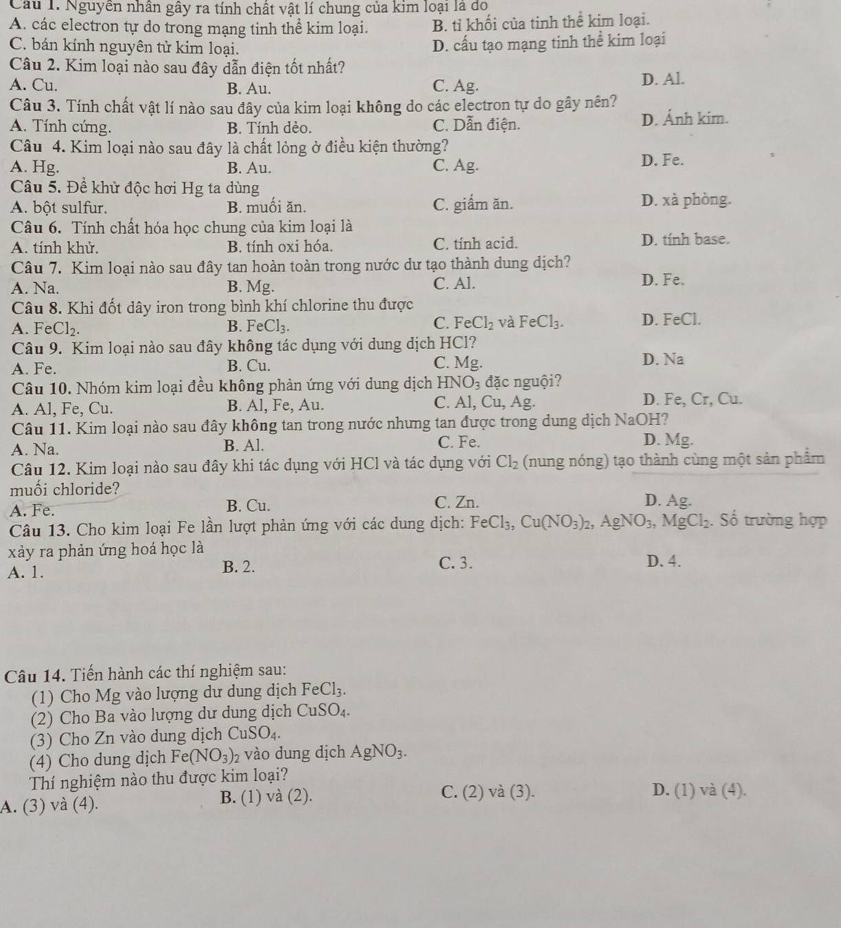 Nguyên nhân gây ra tính chất vật lí chung của kim loại là do
A. các electron tự do trong mạng tinh thể kim loại. B. tỉ khối của tinh thể kim loại.
C. bán kính nguyên tử kim loại.
D. cấu tạo mạng tinh thể kim loại
Câu 2. Kim loại nào sau đây dẫn điện tốt nhất?
A. Cu. B. Au. C. Ag. D. Al.
Câu 3. Tính chất vật lí nào sau đây của kim loại không do các electron tự do gây nên?
A. Tính cứng. B. Tính dẻo. C. Dẫn điện. D. Ánh kim.
Câu 4. Kim loại nào sau đây là chất lỏng ở điều kiện thường?
A. Hg. B. Au. C. Ag.
D. Fe.
Câu 5. Đề khử độc hơi Hg ta dùng
A. bột sulfur. B. muối ăn. C. giẩm ăn. D. xà phòng.
Câu 6. Tính chất hóa học chung của kim loại là
A. tính khử. B. tính oxi hóa. C. tính acid. D. tính base.
Câu 7. Kim loại nào sau đây tan hoàn toàn trong nước dư tạo thành dung dịch?
A. Na. B. Mg. C. Al. D. Fe.
Câu 8. Khi đốt dây iron trong bình khí chlorine thu được
C.
A. FeCl₂. B. FeCl_3. FeCl_2 và FeCl_3. D. FeCl.
Câu 9. Kim loại nào sau đây không tác dụng với dung dịch HCl?
A. Fe. B. Cu. C. Mg.
D. Na
Câu 10. Nhóm kim loại đều không phản ứng với dung dịch HNO_3 đặc nguội?
C. Al, (
A. Al, Fe, Cu. B. Al, Fe, Au. u , Ag. D. Fe, Cr, Cu.
Câu 11. Kim loại nào sau đây không tan trong nước nhưng tan được trong dung dịch NaOH?
A. Na. B. Al. C. Fe. D. Mg.
Câu 12. Kim loại nào sau đây khi tác dụng với HCl và tác dụng với Cl_2 (nung nóng) tạo thành cùng một sản phẩm
muối chloride?
A. Fe. B. Cu. C. Zn.
D. Ag.
Câu 13. Cho kim loại Fe lần lượt phản ứng với các dung dịch: FeCl_3,Cu(NO_3)_2, , A gNO_3, MgCl_2. Số trường hợp
xảy ra phản ứng hoá học là
C. 3.
A. 1. B. 2. D. 4.
Câu 14. Tiến hành các thí nghiệm sau:
(1) Cho Mg vào lượng dư dung dịch FeCl_3.
(2) Cho Ba vào lượng dư dung dịch CuSO_4.
(3) Cho Zn vào dung dịch CuSO_4.
(4) Cho dung dịch Fe(NO_3)_2 2 vào dung dịch AgNO_3.
Thí nghiệm nào thu được kim loại?
A. (3) và (4). B. (1) và (2).
C. (2) và (3). D. (1) và (4).