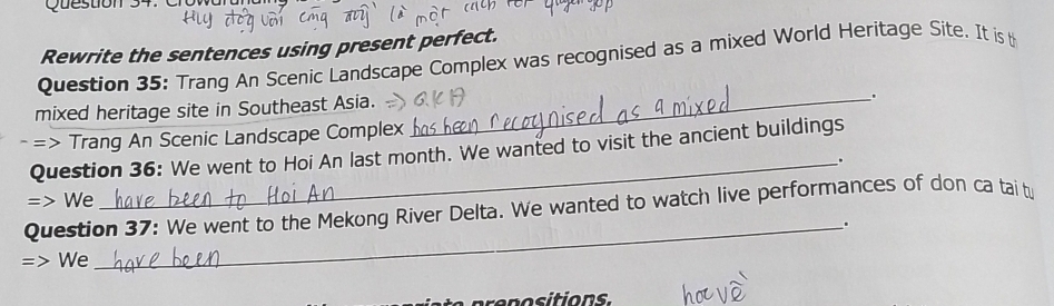 Rewrite the sentences using present perfect. 
Question 35: Trang An Scenic Landscape Complex was recognised as a mixed World Heritage Site. It is t 
mixed heritage site in Southeast Asia._ 
. 
=> Trang An Scenic Landscape Complex 
Question 36: We went to Hoi An last month. We wanted to visit the ancient buildings 
_. 
=> We 
Question 37: We went to the Mekong River Delta. We wanted to watch live performances of don ca tai tu 
_. 
=> We