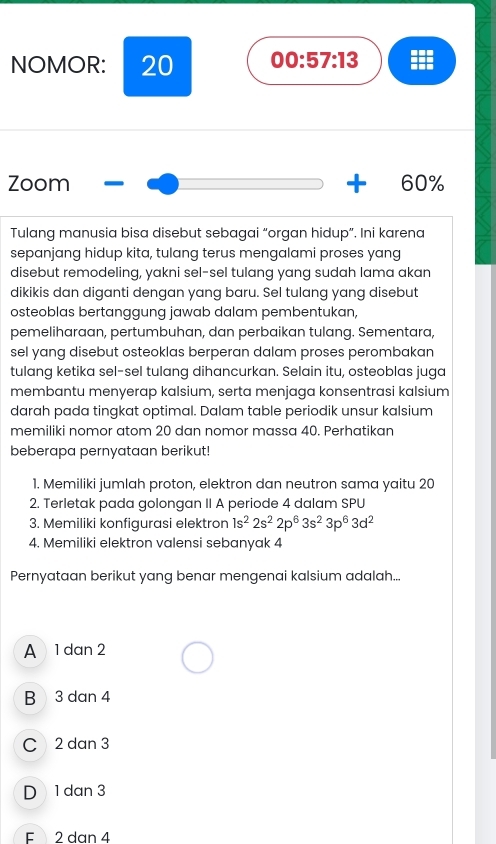 NOMOR: 20 00:57:13 
Zoom 60%
Tulang manusia bisa disebut sebagai “organ hidup”. Ini karena
sepanjang hidup kita, tulang terus mengalami proses yang
disebut remodeling, yakni sel-sel tulang yang sudah lama akan
dikikis dan diganti dengan yang baru. Sel tulang yang disebut
osteoblas bertanggung jawab dalam pembentukan,
pemeliharaan, pertumbuhan, dan perbaikan tulang. Sementara,
sel yang disebut osteoklas berperan dalam proses perombakan
tulang ketika sel-sel tulang dihancurkan. Selain itu, osteoblas juga
membantu menyerap kalsium, serta menjaga konsentrasi kalsium
darah pada tingkat optimal. Dalam table periodik unsur kalsium
memiliki nomor atom 20 dan nomor massa 40. Perhatikan
beberapa pernyataan berikut!
1. Memiliki jumlah proton, elektron dan neutron sama yaitu 20
2. Terletak pada golongan II A periode 4 dalam SPU
3. Memiliki konfigurasi elektron 1s^22s^22p^63s^23p^63d^2
4. Memiliki elektron valensi sebanyak 4
Pernyataan berikut yang benar mengenai kalsium adalah...
A 1 dan 2
B 3 dan 4
C 2 dan 3
D 1 dan 3
E 2 dan 4