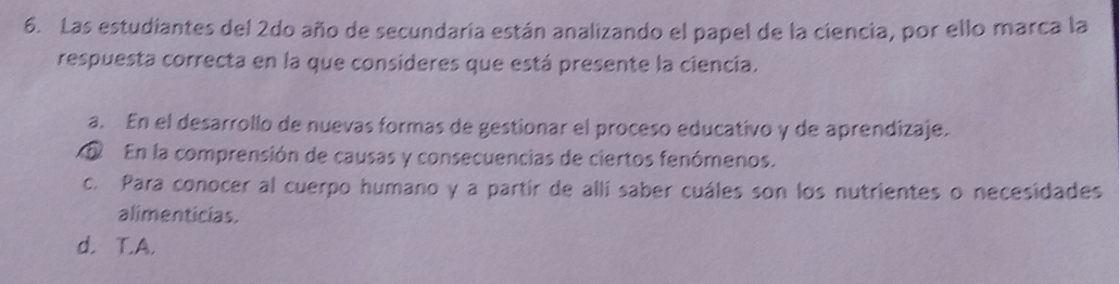 Las estudiantes del 2do año de secundaria están analizando el papel de la ciencia, por ello marca la
respuesta correcta en la que consideres que está presente la ciencia.
a. En el desarrollo de nuevas formas de gestionar el proceso educativo y de aprendizaje.
En la comprensión de causas y consecuencias de ciertos fenómenos.
c. Para conocer al cuerpo humano y a partir de allí saber cuáles son los nutrientes o necesidades
alimenticias.
d. T.A.