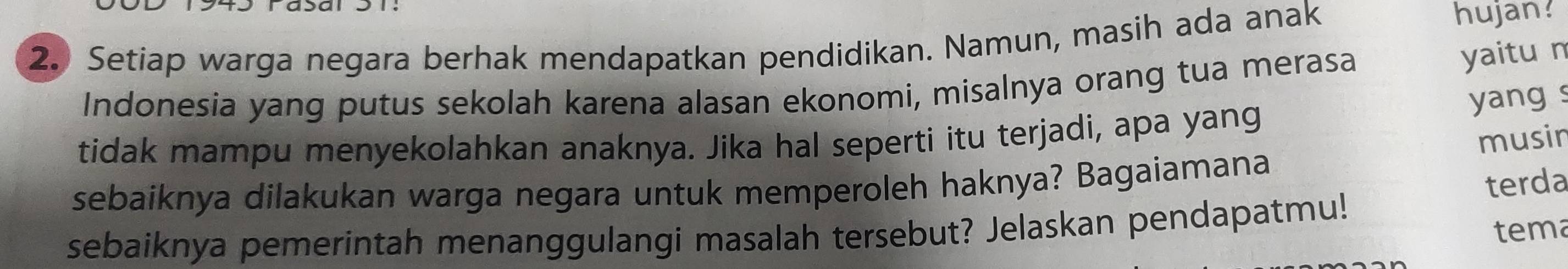 Setiap warga negara berhak mendapatkan pendidikan. Namun, masih ada anak 
hujan! 
Indonesia yang putus sekolah karena alasan ekonomi, misalnya orang tua merasa 
yaitu n 
yang s 
tidak mampu menyekolahkan anaknya. Jika hal seperti itu terjadi, apa yang 
musir 
sebaiknya dilakukan warga negara untuk memperoleh haknya? Bagaiamana 
terda 
sebaiknya pemerintah menanggulangi masalah tersebut? Jelaskan pendapatmu! 
tema