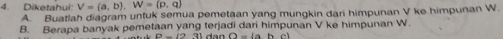 Diketahui: V= a,b , W= p,q
A. Buatlah diagram untuk semua pemetaan yang mungkin dari himpunan V ke himpunan W. 
B. Berapa banyak pemetaan yang terjadi dari himpunan V ke himpunan W.
P= 23 dan O= abc