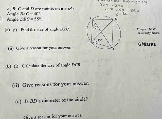 A, B, C and D are points on a circle.
Angle BAC=40°.
Angle DBC=55°.
(a) (i) Find the size of angle DAC. Diagram NOT
accurately drawn
6 Marks
(ii) Give a reason for your answer.
(b) (i) Calculate the size of angle DCB.
(ii) Give reasons for your answer.
(c) Is BD a diameter of the circle?
Give a reason for your answer.