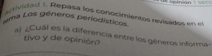 de opinión | sEcu 
Actividad 1. Repasa los conocimientos revisados en el 
tema Los géneros periodísticos. 
a) ¿Cuál es la diferencía entre los géneros informa- 
tivo y de opinión?