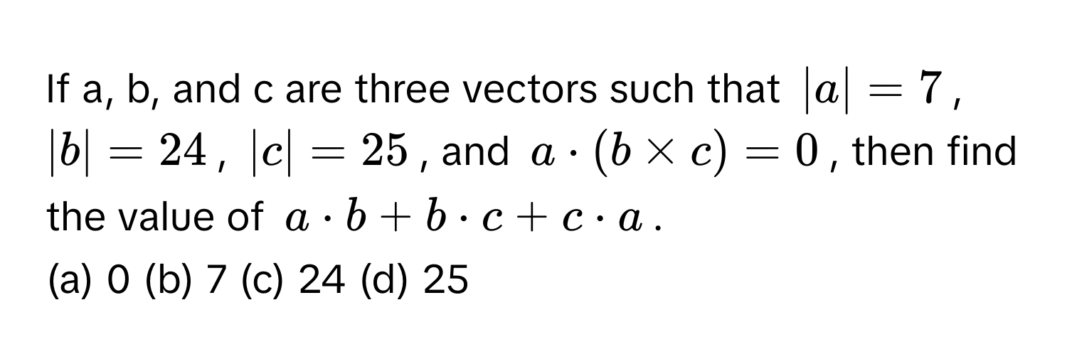 If a, b, and c are three vectors such that $|a|=7$, $|b|=24$, $|c|=25$, and $a · (b * c) = 0$, then find the value of $a · b + b · c + c · a$.

(a) 0 (b) 7 (c) 24 (d) 25