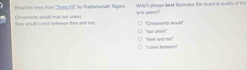 Read the lines from ''Song VII'' by Rabindranath Tagore. Which phrase best illustrates the musical quality of the
Ornaments would mar our union; lyric poem?
they would come between thee and me; ''Ornaments would”
''our union''
“thee and me”
'come between'