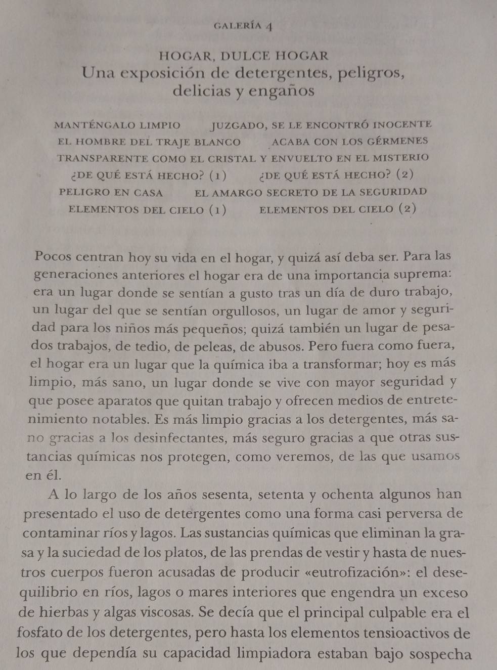 gALERÍa 4
HOGAR, DULCE HOGAR
Una exposición de detergentes, peligros,
delicias y engaños
manténgalo limpiO juzgado, se le eNcontró inoceNte
EL HOMBRE DEL TRAJE BLANCO acaba con los gérmenes
TRANSPARENTE COMO EL CRISTAL Y ENVUELTO EN EL MISTERIO
¿de qué está hecho? (1) ¿de qué está hecho? (2)
PELIGRO EN CASA EL AMARGO SECRETO DE LA SEGURIDAD
ELEMENTOS DEL CIELO (1) T      ELEMENTOS DEL CIELO (2)
Pocos centran hoy su vida en el hogar, y quizá así deba ser. Para las
generaciones anteriores el hogar era de una importancia suprema:
era un lugar donde se sentían a gusto tras un día de duro trabajo,
un lugar del que se sentían orgullosos, un lugar de amor y seguri-
dad para los niños más pequeños; quizá también un lugar de pesa-
dos trabajos, de tedio, de peleas, de abusos. Pero fuera como fuera,
el hogar era un lugar que la química iba a transformar; hoy es más
limpio, más sano, un lugar donde se vive con mayor seguridad y
que posee aparatos que quitan trabajo y ofrecen medios de entrete-
nimiento notables. Es más limpio gracias a los detergentes, más sa-
no gracias a los desinfectantes, más seguro gracias a que otras sus-
tancias químicas nos protegen, como veremos, de las que usamos
en él.
A lo largo de los años sesenta, setenta y ochenta algunos han
presentado el uso de detergentes como una forma casi perversa de
contaminar ríos y lagos. Las sustancias químicas que eliminan la gra-
sa y la suciedad de los platos, de las prendas de vestir y hasta de nues-
tros cuerpos fueron acusadas de producir «eutrofización»: el dese-
quilibrio en ríos, lagos o mares interiores que engendra un exceso
de hierbas y algas viscosas. Se decía que el principal culpable era el
fosfato de los detergentes, pero hasta los elementos tensioactivos de
los que dependía su capacidad limpiadora estaban bajo sospecha