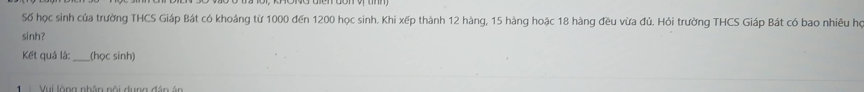 Số học sinh của trường THCS Giáp Bát có khoảng từ 1000 đến 1200 học sinh. Khi xếp thành 12 hàng, 15 hàng hoặc 18 hàng đều vừa đủ. Hỏi trường THCS Giáp Bát có bao nhiêu họ 
sinh? 
Kết quả là:_ (học sinh) 
Vui lòng nhân nội dung đán án