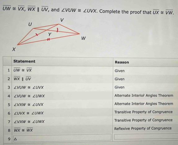 overline UW≌ overline VX, overline WXparallel overline UV, , and ∠ VUW≌ ∠ UVX. Complete the proof that overline UX≌ overline VW. 
Statement Reason 
1 overline UW≌ overline VX Given 
2 overline WXbeginvmatrix endvmatrix overline UV Given 
3 ∠ VUW≌ ∠ UVX Given 
4 ∠ VUW≌ ∠ UWX Alternate Interior Angles Theorem 
5 ∠ VXW≌ ∠ UVX Alternate Interior Angles Theorem 
6 ∠ UVX≌ ∠ UWX Transitive Property of Congruence 
7 ∠ VXW≌ ∠ UWX
Transitive Property of Congruence 
8 overline WX≌ overline WX Reflexive Property of Congruence 
9