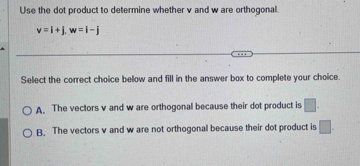 Use the dot product to determine whether v and w are orthogonal.
v=i+j, w=i-j
Select the correct choice below and fill in the answer box to complete your choice.
A. The vectors v and w are orthogonal because their dot product is □.
B. The vectors v and w are not orthogonal because their dot product is □.