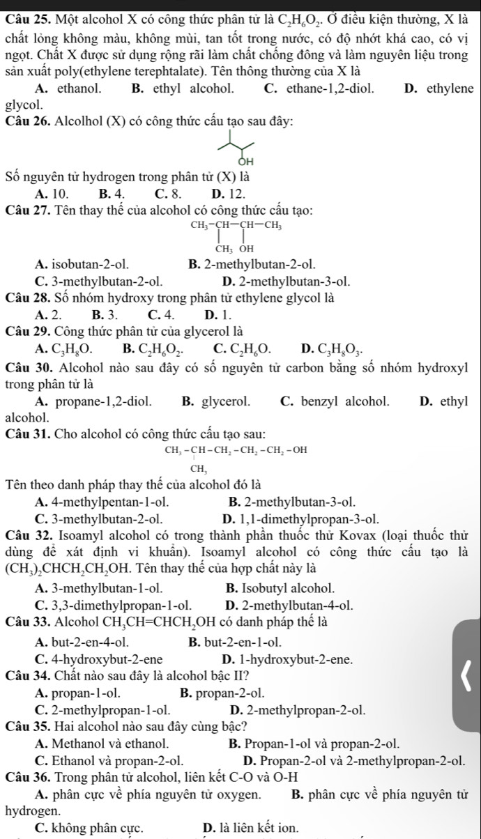 Một alcohol X có công thức phân tử là C_2H_6O ,. Ở điều kiện thường, X là
chất lỏng không màu, không mùi, tan tốt trong nước, có độ nhớt khá cao, có vị
ngọt. Chất X được sử dụng rộng rãi làm chất chống đông và làm nguyên liệu trong
sản xuất poly(ethylene terephtalate). Tên thông thường của X là
A. ethanol. B. ethyl alcohol. C. ethane-1,2-diol. D. ethylene
glycol.
Câu 26. Alcolhol (X) có công thức cấu tạo sau đây:
OH
Số nguyên tử hydrogen trong phân tử (X) là
A. 10. B. 4. C. 8. D. 12.
Câu 27. Tên thay thể của alcohol có công thức cầu tạo:
^CH_3^-CH-CH_3 CH_3OH
A. isobutan-2-ol. B. 2-methylbutan-2-ol.
C. 3-methylbutan-2-ol. D. 2-methylbutan-3-ol.
Câu 28. Số nhóm hydroxy trong phân tử ethylene glycol là
A. 2. B. 3. C. 4. D. 1.
Câu 29. Công thức phân tử của glycerol là
A. C_3H_8O. B. C_2H_6O_2. C. C_2H_6O. D. C_3H_8O_3.
Câu 30. Alcohol nào sau đây có số nguyên tử carbon bằng số nhóm hydroxyl
trong phân tử là
A. propane-1,2-diol. B. glycerol. C. benzyl alcohol. D. ethyl
alcohol.
Câu 31. Cho alcohol có công thức cấu tạo sau:
CH_3-CH-CH_2-CH_2-CH_2-OH
CH_3
Tên theo danh pháp thay thể của alcohol đó là
A. 4-methylpentan-1-ol. B. 2-methylbutan-3-ol.
C. 3-methylbutan-2-ol. D. 1,1-dimethylpropan-3-ol.
Câu 32. Isoamyl alcohol có trong thành phần thuốc thử Kovax (loại thuốc thử
dùng đề xát định vi khuẩn). Isoamyl alcohol có công thức cấu tạo là
(CH_3)_2CHCH_2CH_2OH 1. Tên thay thế của hợp chất này là
A. 3-methylbutan-1-ol. B. Isobutyl alcohol.
C. 3,3-dimethylpropan-1-ol. D. 2-methylbutan-4-ol.
Câu 33. Alcohol CH_3CH=CHCH_2 OH có danh pháp thể là
A. but-2-en-4-ol. B. but- 2-en -1-ol.
C. 4-hydroxybut-2-ene D. 1-hydroxybut-2-ene.
Câu 34. Chất nào sau đây là alcohol bậc II?
A. propan-1-ol. B. propan-2-ol.
C. 2-methylpropan-1-ol. D. 2-methylpropan-2-ol.
Câu 35. Hai alcohol nào sau đây cùng bậc?
A. Methanol và ethanol. B. Propan-1-ol và propan-2-ol.
C. Ethanol và propan-2-ol. D. Propan-2-ol và 2-methylpropan-2-ol.
Câu 36. Trong phân tử alcohol, liên kết C-O và O-H
A. phân cực về phía nguyên tử oxygen. B. phân cực về phía nguyên tử
hydrogen.
C. không phân cực. D. là liên kết ion.