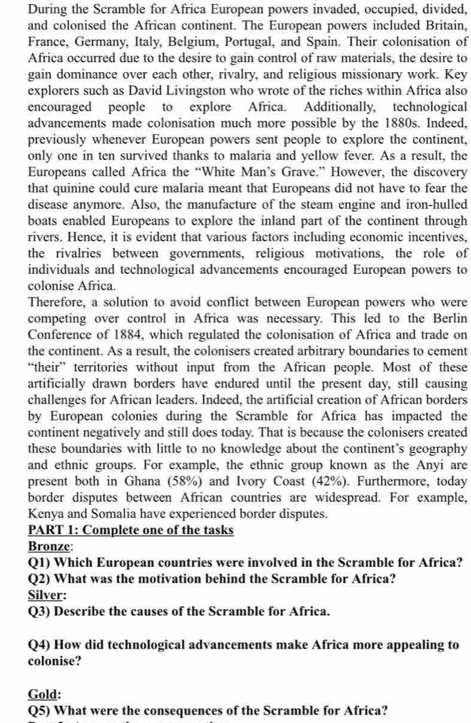 During the Scramble for Africa European powers invaded, occupied, divided,
and colonised the African continent. The European powers included Britain,
France, Germany, Italy, Belgium, Portugal, and Spain. Their colonisation of
Africa occurred due to the desire to gain control of raw materials, the desire to
gain dominance over each other, rivalry, and religious missionary work. Key
explorers such as David Livingston who wrote of the riches within Africa also
encouraged people to explore Africa. Additionally, technological
advancements made colonisation much more possible by the 1880s. Indeed,
previously whenever European powers sent people to explore the continent,
only one in ten survived thanks to malaria and yellow fever. As a result, the
Europeans called Africa the “White Man’s Grave.” However, the discovery
that quinine could cure malaria meant that Europeans did not have to fear the
disease anymore. Also, the manufacture of the steam engine and iron-hulled
boats enabled Europeans to explore the inland part of the continent through
rivers. Hence, it is evident that various factors including economic incentives,
the rivalries between governments, religious motivations, the role of
individuals and technological advancements encouraged European powers to
colonise Africa.
Therefore, a solution to avoid conflict between European powers who were
competing over control in Africa was necessary. This led to the Berlin
Conference of 1884, which regulated the colonisation of Africa and trade on
the continent. As a result, the colonisers created arbitrary boundaries to cement
“their” territories without input from the African people. Most of these
artificially drawn borders have endured until the present day, still causing
challenges for African leaders. Indeed, the artificial creation of African borders
by European colonies during the Scramble for Africa has impacted the
continent negatively and still does today. That is because the colonisers created
these boundaries with little to no knowledge about the continent’s geography
and ethnic groups. For example, the ethnic group known as the Anyi are
present both in Ghana (58%) and Ivory Coast (42%). Furthermore, today
border disputes between African countries are widespread. For example,
Kenya and Somalia have experienced border disputes.
PART 1: Complete one of the tasks
Bronze:
Q1) Which European countries were involved in the Scramble for Africa?
Q2) What was the motivation behind the Scramble for Africa?
Silver:
Q3) Describe the causes of the Scramble for Africa.
Q4) How did technological advancements make Africa more appealing to
colonise?
Gold:
Q5) What were the consequences of the Scramble for Africa?