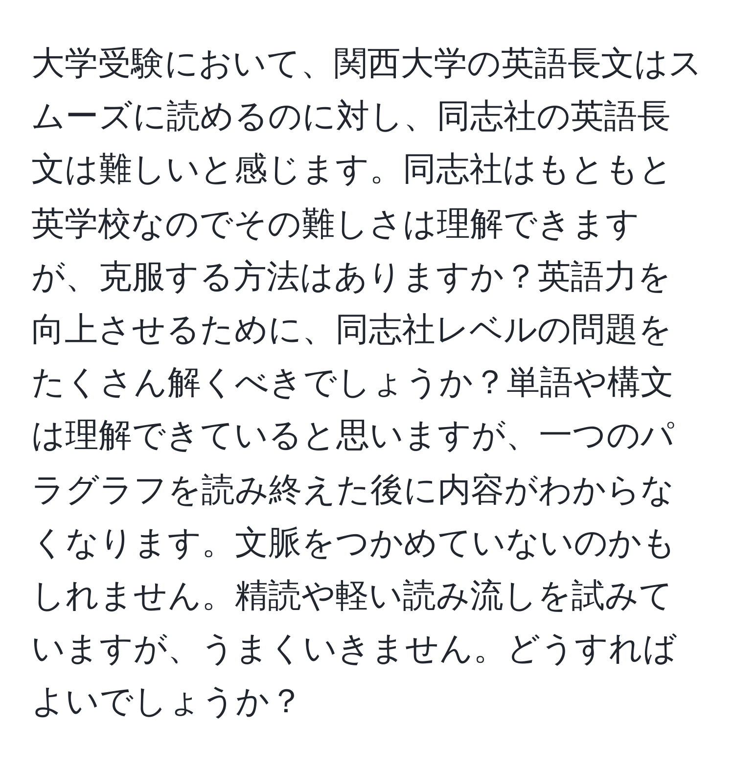 大学受験において、関西大学の英語長文はスムーズに読めるのに対し、同志社の英語長文は難しいと感じます。同志社はもともと英学校なのでその難しさは理解できますが、克服する方法はありますか？英語力を向上させるために、同志社レベルの問題をたくさん解くべきでしょうか？単語や構文は理解できていると思いますが、一つのパラグラフを読み終えた後に内容がわからなくなります。文脈をつかめていないのかもしれません。精読や軽い読み流しを試みていますが、うまくいきません。どうすればよいでしょうか？