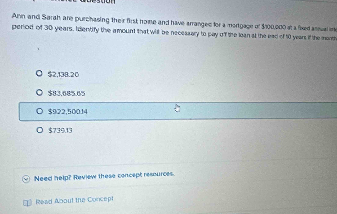 Ann and Sarah are purchasing their first home and have arranged for a mortgage of $100,000 at a fixed annual int
period of 30 years. Identify the amount that will be necessary to pay off the loan at the end of 10 years if the month
$2,138.20
$83,685.65
$922,500.14
$739.13
Need help? Review these concept resources.
Read About the Concept