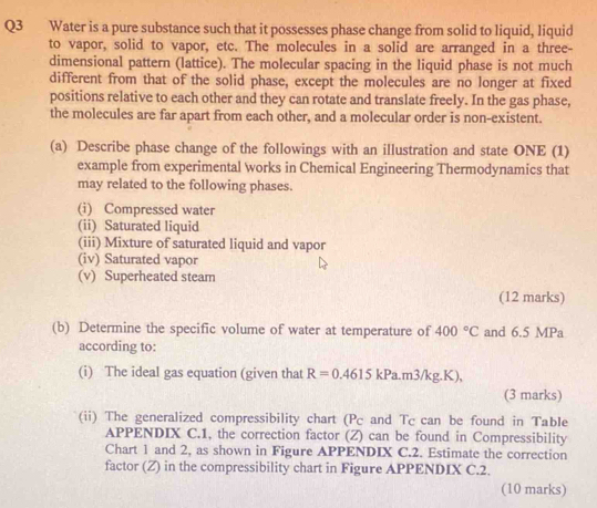 Water is a pure substance such that it possesses phase change from solid to liquid, liquid 
to vapor, solid to vapor, etc. The molecules in a solid are arranged in a three- 
dimensional pattern (lattice). The molecular spacing in the liquid phase is not much 
different from that of the solid phase, except the molecules are no longer at fixed 
positions relative to each other and they can rotate and translate freely. In the gas phase, 
the molecules are far apart from each other, and a molecular order is non-existent. 
(a) Describe phase change of the followings with an illustration and state ONE (1) 
example from experimental works in Chemical Engineering Thermodynamics that 
may related to the following phases. 
(i) Compressed water 
(ii) Saturated liquid 
(iii) Mixture of saturated liquid and vapor 
(iv) Saturated vapor 
(v) Superheated steam 
(12 marks) 
(b) Determine the specific volume of water at temperature of 400°C and 6.5 MPa
according to: 
(i) The ideal gas equation (given that R=0.4615kPa.m3/kg.K), 
(3 marks) 
(ii) The generalized compressibility chart (Pc and Tc can be found in Table 
APPENDIX C.1, the correction factor (Z) can be found in Compressibility 
Chart 1 and 2, as shown in Figure APPENDIX C.2. Estimate the correction 
factor (Z) in the compressibility chart in Figure APPENDIX C.2. 
(10 marks)