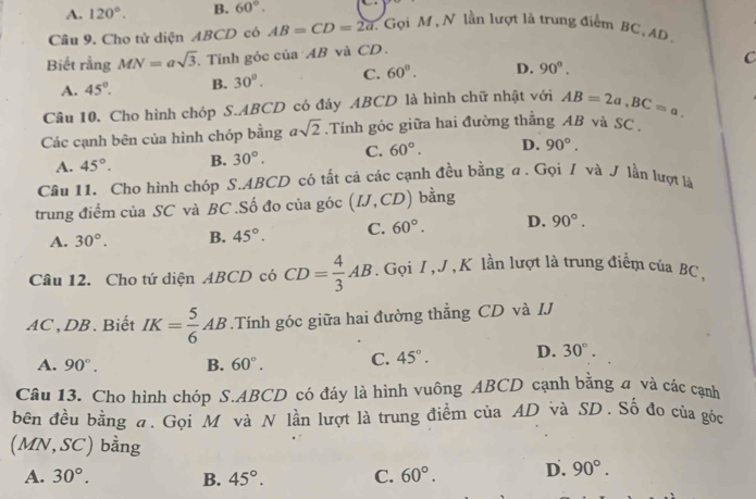 A. 120°. B. 60°.
Câu 9. Cho tử diện ABCD có AB=CD=2a 1 Gọi M , N lần lượt là trung điểm BC, AD
Biết rằng MN=asqrt(3). Tính góc của AB và CD.
A. 45°. B. 30°. C. 60°. D. 90°. C
Câu 10. Cho hình chóp S.ABCD có đáy ABCD là hình chữ nhật với AB=2a,BC=a.
Các cạnh bên của hình chóp bằng asqrt(2) Tính góc giữa hai đường thẳng AB và SC .
A. 45°. B. 30°. C. 60°. D. 90°.
Câu 11. Cho hình chóp S.ABCD có tất cả các cạnh đều bằng a. Gọi / và J lần lượt là
trung điểm của SC và BC .Số đo của góc (IJ,CD) bằng
A. 30°. B. 45°. C. 60°. D. 90°.
Câu 12. Cho tứ diện ABCD có CD= 4/3 AB. Gọi I , J ,K lần lượt là trung điểm của BC ,
AC , DB . Biết IK= 5/6 AB.Tính góc giữa hai đường thẳng CD và IJ
A. 90°. B. 60°. C. 45°. D. 30°.
Câu 13. Cho hình chóp S.ABCD có đáy là hình vuông ABCD cạnh bằng a và các cạnh
bên đều bằng đ. Gọi M và N lần lượt là trung điểm của AD và SD. Số đo của góc
(MN,SC) bằng
A. 30°. B. 45°. C. 60°. D. 90°.