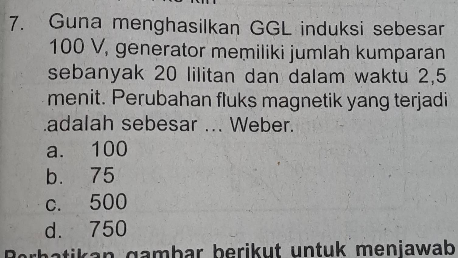 Guna menghasilkan GGL induksi sebesar
100 V, generator memiliki jumlah kumparan
sebanyak 20 lilitan dan dalam waktu 2, 5
menit. Perubahan fluks magnetik yang terjadi
adalah sebesar ... Weber.
a. 100
b. 75
c. 500
d. 750
Berbatikan gambar berikut untuk menjawab