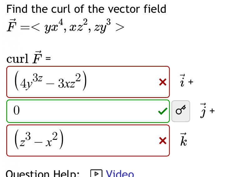 Find the curl of the vector field
vector F= , xz^2, zy^3>
curl vector F=
(4y^(3z)-3xz^2)
× vector i+
0
vector j+
(z^3-x^2)
vector k
Question Heln: Video