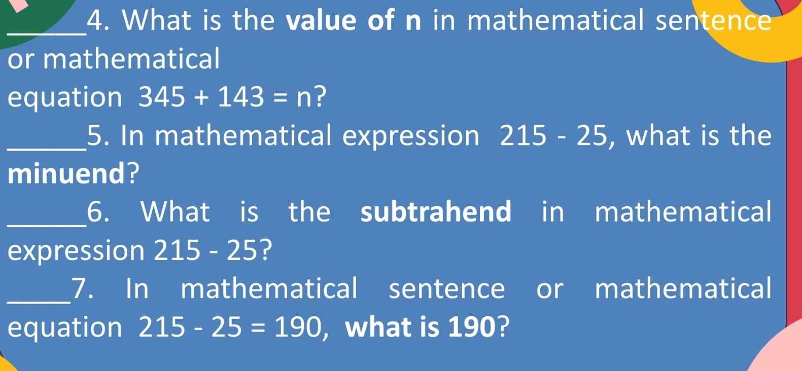 What is the value of n in mathematical sentence 
or mathematical 
equation 345+143=n ? 
_5. In mathematical expression 215-25 , what is the 
minuend? 
_6. What is the subtrahend in mathematical 
expression 215-25 ? 
_7. In mathematical sentence or mathematical 
equation 215-25=190 ,what is 190?