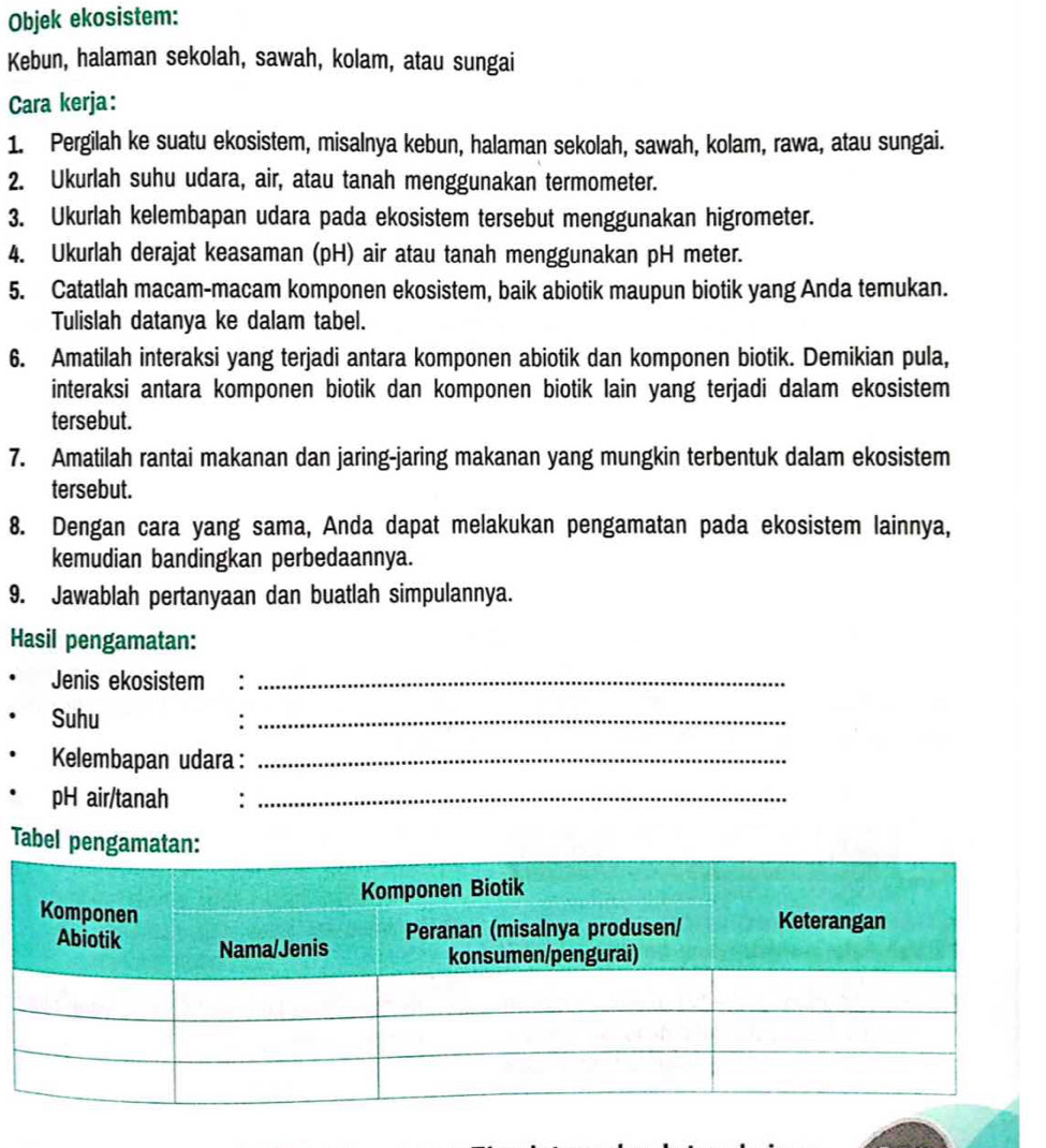 Objek ekosistem: 
Kebun, halaman sekolah, sawah, kolam, atau sungai 
Cara kerja: 
1. Pergilah ke suatu ekosistem, misalnya kebun, halaman sekolah, sawah, kolam, rawa, atau sungai. 
2. Ukurlah suhu udara, air, atau tanah menggunakan termometer. 
3. Ukurlah kelembapan udara pada ekosistem tersebut menggunakan higrometer. 
4. Ukurlah derajat keasaman (pH) air atau tanah menggunakan pH meter. 
5. Catatlah macam-macam komponen ekosistem, baik abiotik maupun biotik yang Anda temukan. 
Tulislah datanya ke dalam tabel. 
6. Amatilah interaksi yang terjadi antara komponen abiotik dan komponen biotik. Demikian pula, 
interaksi antara komponen biotik dan komponen biotik lain yang terjadi dalam ekosistem 
tersebut. 
7. Amatilah rantai makanan dan jaring-jaring makanan yang mungkin terbentuk dalam ekosistem 
tersebut. 
8. Dengan cara yang sama, Anda dapat melakukan pengamatan pada ekosistem lainnya, 
kemudian bandingkan perbedaannya. 
9. Jawablah pertanyaan dan buatlah simpulannya. 
Hasil pengamatan: 
Jenis ekosistem :_ 
Suhu :_ 
Kelembapan udara :_ 
pH air/tanah :_ 
Tabel pengamatan: