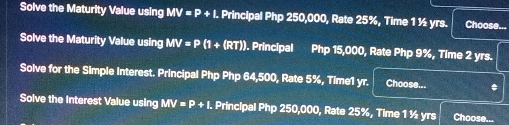 Solve the Maturity Value using MV=P+I. Principal Php 250,000, Rate 25%, Time 1 ½ yrs. Choose... 
Solve the Maturity Value using MV=P (1+(RT)). Principal Php 15,000, Rate Php 9%, Time 2 yrs. 
Solve for the Simple Interest. Principal Php Php 64,500, Rate 5%, Time1 yr. Choose... * 
Solve the Interest Value using MV=P+I. Principal Php 250,000, Rate 25%, Time 1½ yrs Choose...