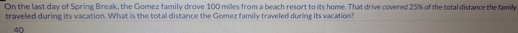 On the last day of Spring Break, the Gomez family drove 100 miles from a beach resort to its home. That drive covered 25% of the total distance the family 
traveled during its vacation. What is the total distance the Gomez family traveled during its vacation?
40