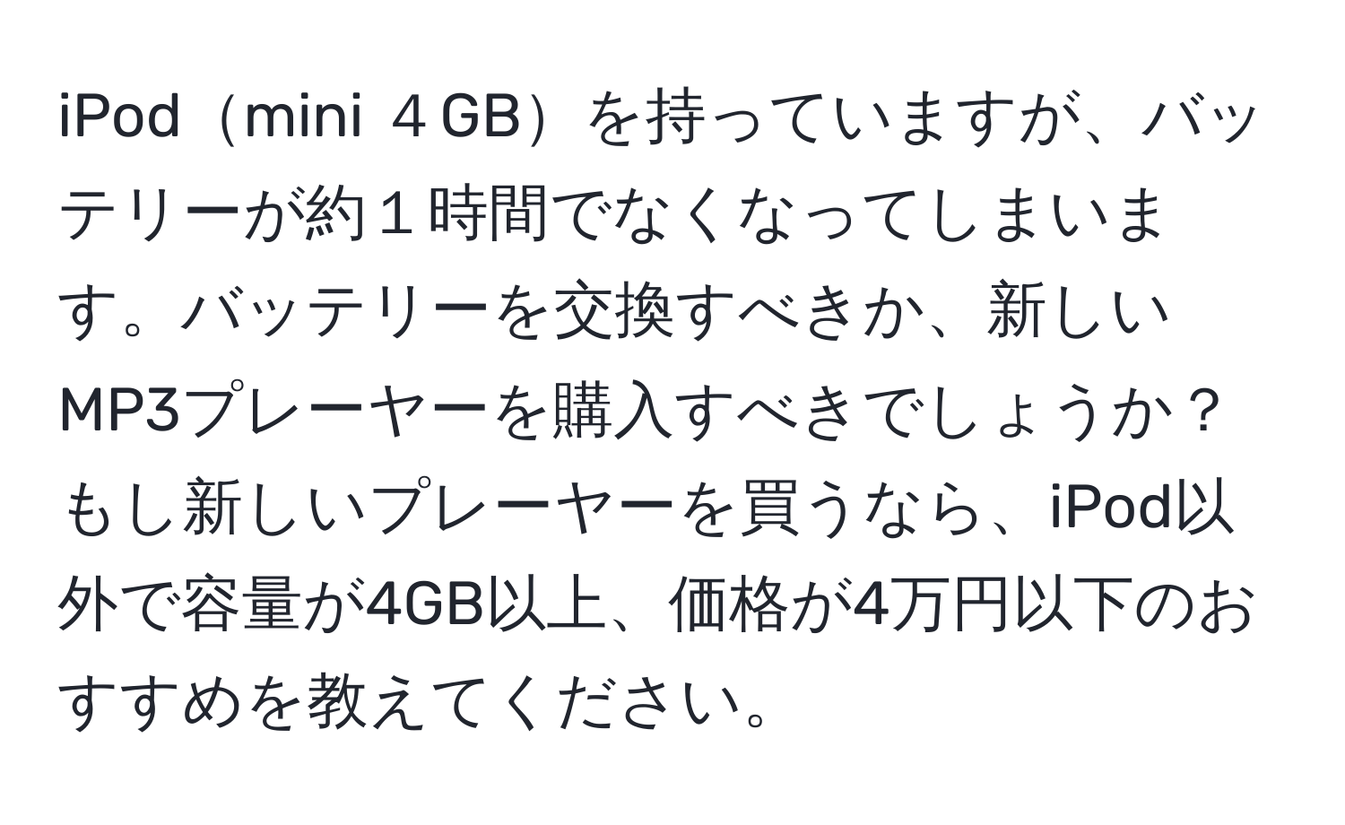 iPodmini ４GBを持っていますが、バッテリーが約１時間でなくなってしまいます。バッテリーを交換すべきか、新しいMP3プレーヤーを購入すべきでしょうか？もし新しいプレーヤーを買うなら、iPod以外で容量が4GB以上、価格が4万円以下のおすすめを教えてください。