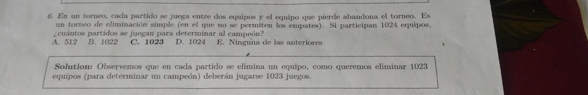 En un torneo, cada partido se juega entre dos equipos y el equipo que pierde abandona el torneo. Es
un torneo de eliminación simple (en el que no se permiten los empates). Si participan 1024 equipos,
¿cuántos partidos se juegan para determinar al campeón?
A. 512 B. 1022 C. 1023 D. 1024 E. Ninguna de las anteriores
Solution: Observemos que en cada partido se elimina un equipo, como queremos eliminar 1023
equipos (para determinar un campeón) deberán jugarse 1023 juegos.