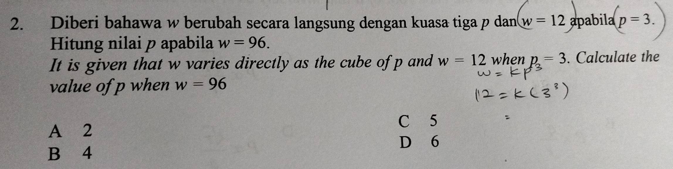 Diberi bahawa w berubah secara langsung dengan kuasa tiga p dan w=12 apabila p=3. 
Hitung nilai p apabila w=96. 
It is given that w varies directly as the cube ofp and w=12 when p=3. Calculate the
value of p when w=96
C 5
A 2
D 6
B 4