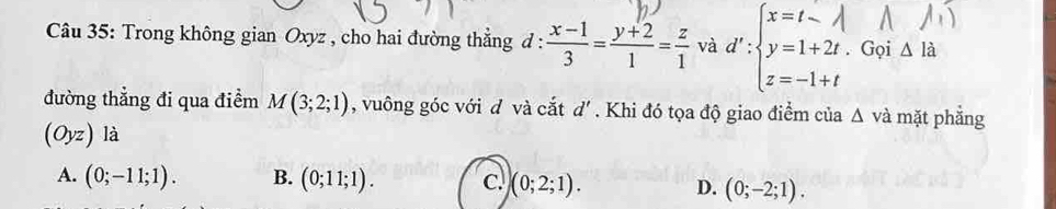 Trong không gian Oxyz , cho hai đường thẳng đ :  (x-1)/3 = (y+2)/1 = z/1  và △ I_a. Gọi
đường thẳng đi qua điểm M(3;2;1) , vuông góc với đ và cắt d' * Khi đó tọa độ giao điểm của △ v à mặt phẳng
(Oyz) là
A. (0;-11;1). B. (0;11;1). C. (0;2;1). D. (0;-2;1).