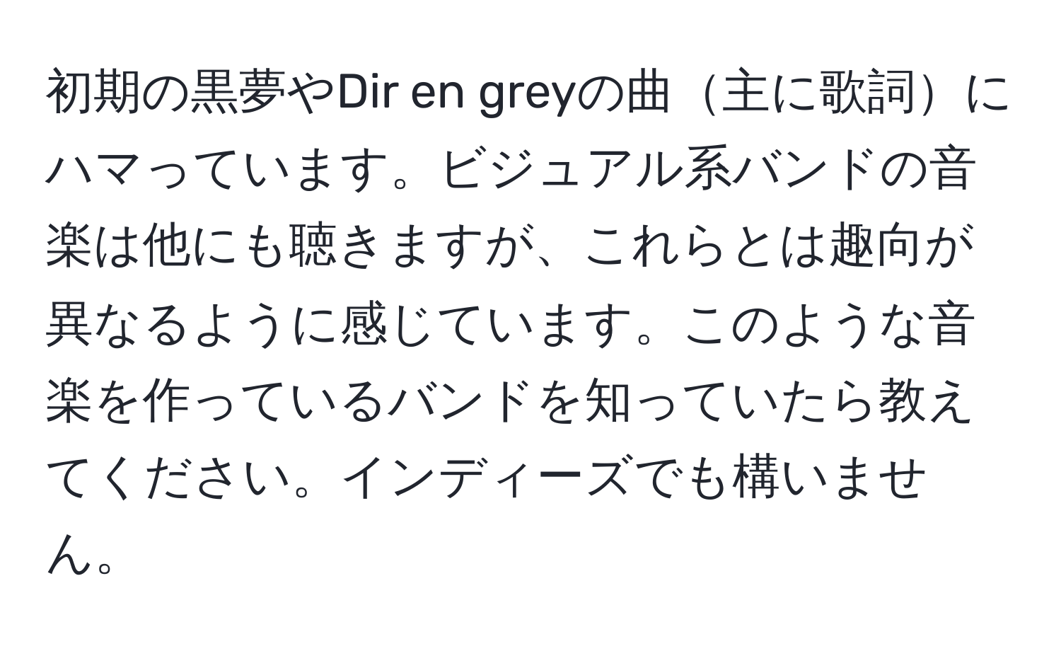 初期の黒夢やDir en greyの曲主に歌詞にハマっています。ビジュアル系バンドの音楽は他にも聴きますが、これらとは趣向が異なるように感じています。このような音楽を作っているバンドを知っていたら教えてください。インディーズでも構いません。