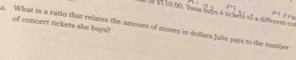 of $110.00. Yuna buys 4 tickets to a different co 
of concert tickets she buys? 
a. What is a ratio that relates the amount of money in dollars Julie pays to the number