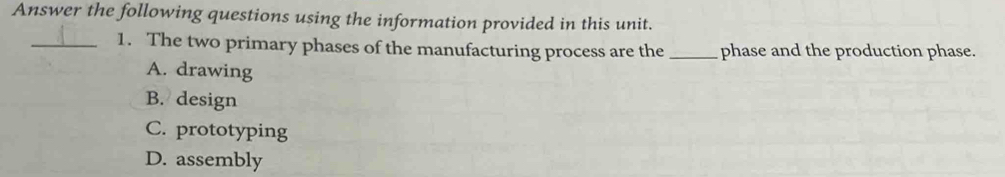 Answer the following questions using the information provided in this unit.
_1. The two primary phases of the manufacturing process are the _phase and the production phase.
A. drawing
B. design
C. prototyping
D. assembly