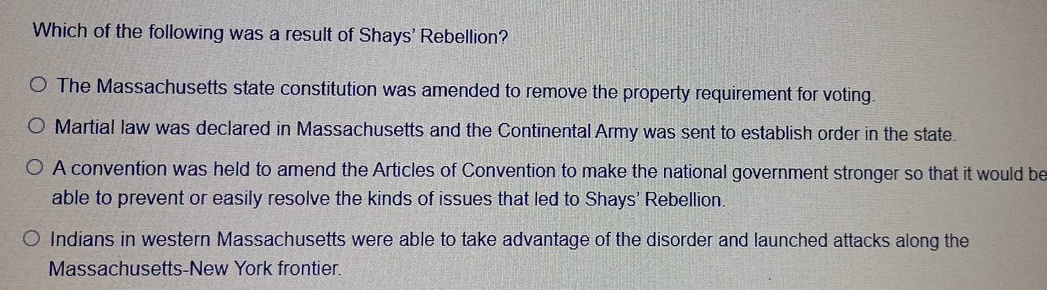 Which of the following was a result of Shays' Rebellion?
The Massachusetts state constitution was amended to remove the property requirement for voting.
Martial law was declared in Massachusetts and the Continental Army was sent to establish order in the state.
A convention was held to amend the Articles of Convention to make the national government stronger so that it would be
able to prevent or easily resolve the kinds of issues that led to Shays' Rebellion.
Indians in western Massachusetts were able to take advantage of the disorder and launched attacks along the
Massachusetts-New York frontier.