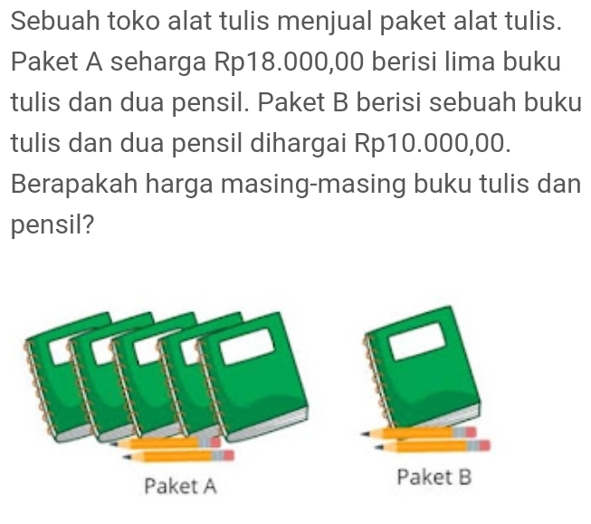 Sebuah toko alat tulis menjual paket alat tulis. 
Paket A seharga Rp18.000,00 berisi lima buku 
tulis dan dua pensil. Paket B berisi sebuah buku 
tulis dan dua pensil dihargai Rp10.000,00. 
Berapakah harga masing-masing buku tulis dan 
pensil? 
Paket B