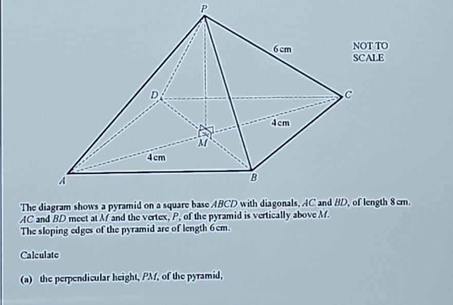 AC and BD meet at M and the vertex, P, of the pyramid is vertically above M. 
The sloping edges of the pyramid are of length 6cm. 
Calculate 
(a) the perpendicular height, PM, of the pyramid,