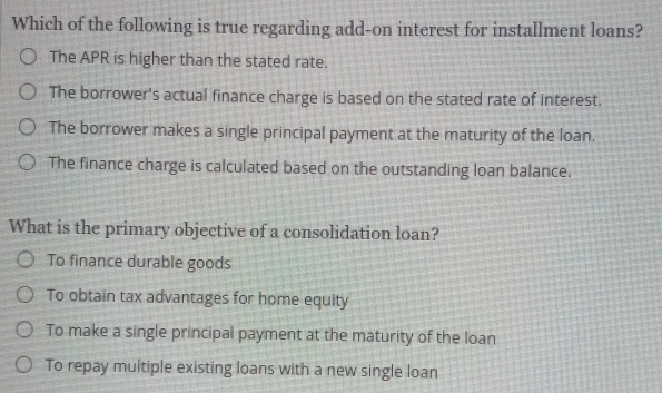 Which of the following is true regarding add-on interest for installment loans?
The APR is higher than the stated rate.
The borrower's actual finance charge is based on the stated rate of interest.
The borrower makes a single principal payment at the maturity of the loan.
The finance charge is calculated based on the outstanding loan balance.
What is the primary objective of a consolidation loan?
To finance durable goods
To obtain tax advantages for home equity
To make a single principal payment at the maturity of the loan
To repay multiple existing loans with a new single loan