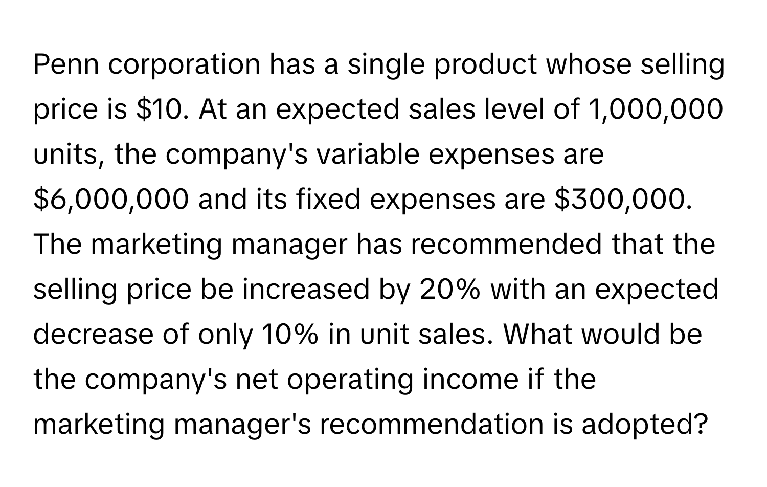 Penn corporation has a single product whose selling price is $10. At an expected sales level of 1,000,000 units, the company's variable expenses are $6,000,000 and its fixed expenses are $300,000. The marketing manager has recommended that the selling price be increased by 20% with an expected decrease of only 10% in unit sales. What would be the company's net operating income if the marketing manager's recommendation is adopted?