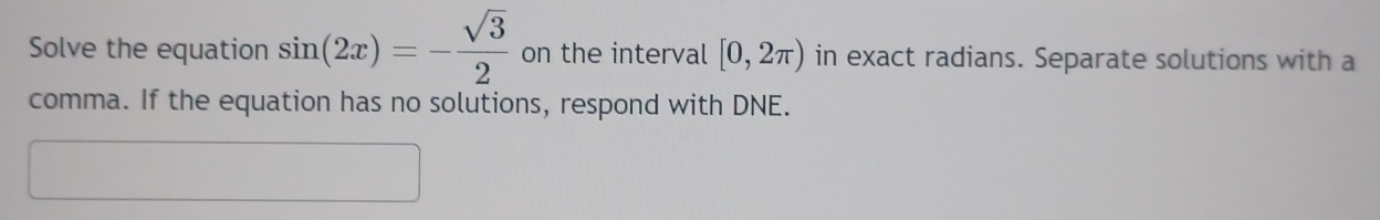 Solve the equation sin (2x)=- sqrt(3)/2  on the interval [0,2π ) in exact radians. Separate solutions with a 
comma. If the equation has no solutions, respond with DNE.